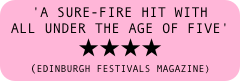 'a sure-fire hit with all under the age of five' 
★★★★ 
(EDINBURGH FESTIVALS MAGAZINE)