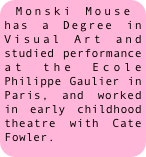 Monski Mouse has a Degree in Visual Art and studied performance at the Ecole Philippe Gaulier in Paris, and worked in early childhood theatre with Cate Fowler.