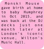 Monski Mouse gave birth at home to baby Humphrey in Oct 2015, and was back at the DJ decks just one month later at London’s iconic venue, Wilton’s Music Hall.