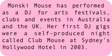 Monski Mouse has performed as a DJ for arts festivals, clubs and events in Australia and the UK. Her first DJ gigs were a self-produced night called Club Mouse at Sydney’s Hollywood Hotel in 2003.