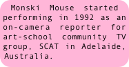 Monski Mouse started performing in 1992 as an on-camera reporter for art-school community TV group, SCAT in Adelaide, Australia.