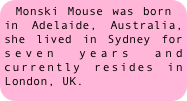 Monski Mouse was born in Adelaide, Australia, she lived in Sydney for seven years and currently resides in London, UK.