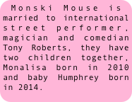 Monski Mouse is married to international street performer, magician and comedian Tony Roberts, they have two children together, Monalisa born in 2010 and baby Humphrey born in 2014.