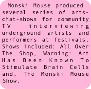 Monski Mouse produced several series of arts-chat-shows for community TV interviewing underground artists and performers at festivals. Shows included: All Over The Shop, Warning: Art Has Been Known To Stimulate Brain Cells and, The Monski Mouse Show.