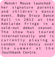 Monski Mouse launched her signature parents and children’s dance event, Baby Disco Dance Hall in 2012 at the Adelaide Fringe in a sold-out debut season. The show has toured internationally and is currently playing a London residency over the summer at the Southbank Centre.